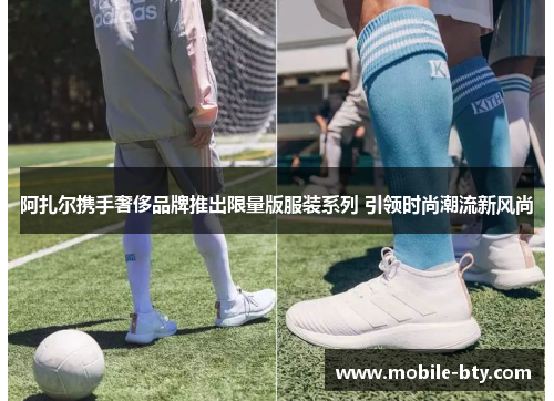 阿扎尔携手奢侈品牌推出限量版服装系列 引领时尚潮流新风尚
